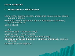 Casos especiais

u   Substantivo + Substantivo:


Como vimos anteriormente, ambos irão para o plural, porém,
   quando o último
elemento estiver indicando tipo ou finalidade do primeiro,
   somente este irá
para o plural.
   Ex.
banana-maçã = bananas-maçã
navio-escola = navios-escola
salário-desemprego = salários-desemprego
Cuidado: laranjas-baianas e salários-mínimos, pois é a
   soma de
substantivo com adjetivo.
 