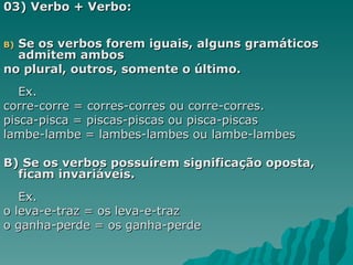 03) Verbo + Verbo:


B)Se os verbos forem iguais, alguns gramáticos
  admitem ambos
no plural, outros, somente o último.
   Ex.
corre-corre = corres-corres ou corre-corres.
pisca-pisca = piscas-piscas ou pisca-piscas
lambe-lambe = lambes-lambes ou lambe-lambes

B) Se os verbos possuírem significação oposta,
  ficam invariáveis.
   Ex.
o leva-e-traz = os leva-e-traz
o ganha-perde = os ganha-perde
 