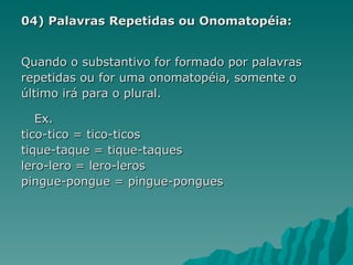 04) Palavras Repetidas ou Onomatopéia:


Quando o substantivo for formado por palavras
repetidas ou for uma onomatopéia, somente o
último irá para o plural.

   Ex.
tico-tico = tico-ticos
tique-taque = tique-taques
lero-lero = lero-leros
pingue-pongue = pingue-pongues
 