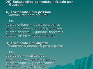 05) Substantivo composto iniciado por
  Guarda:

A) Formando uma pessoa:
  Ambos irão para o plural.
  Ex.
guarda-urbano = guardas-urbanos
guarda-noturno = guardas-noturnos
guarda-florestal = guardas-florestais
guarda-mirim = guardas-mirins

B) Formando um objeto:
  Somente o último irá para o plural.
  Ex.
guarda-pó = guarda-pós
guarda-chuva = guarda-chuvas
guarda-roupa = guarda-roupas
guarda-sol = guarda-sóis
 