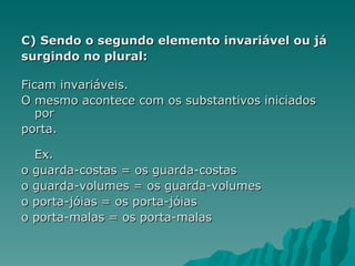 C) Sendo o segundo elemento invariável ou já
surgindo no plural:

Ficam invariáveis.
O mesmo acontece com os substantivos iniciados
   por
porta.

  Ex.
o guarda-costas = os guarda-costas
o guarda-volumes = os guarda-volumes
o porta-jóias = os porta-jóias
o porta-malas = os porta-malas
 