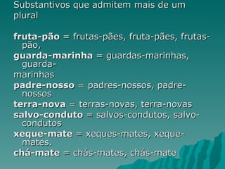 Substantivos que admitem mais de um
plural

fruta-pão = frutas-pães, fruta-pães, frutas-
  pão,
guarda-marinha = guardas-marinhas,
  guarda-
marinhas
padre-nosso = padres-nossos, padre-
  nossos
terra-nova = terras-novas, terra-novas
salvo-conduto = salvos-condutos, salvo-
  condutos
xeque-mate = xeques-mates, xeque-
  mates.
chá-mate = chás-mates, chás-mate
 