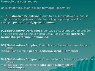 Formação dos substantivos

Os substantivos, quanto à sua formação, podem ser:


u   Substantivo Primitivo: É primitivo o substantivo que não se
origina de outra palavra existente na língua portuguesa. Por
exemplo pedra, jornal, gato, homem.


02) Substantivo Derivado: É derivado o substantivo que provém
de outra palavra da língua portuguesa. Por exemplo pedreiro,
jornalista, gatarrão, homúnculo.


03) Substantivo Simples: É simples o substantivo formado por um
    único
radical. Por exemplo pedra, pedreiro, jornal, jornalista.


04) Substantivo Composto: É composto o substantivo formado por
   dois ou
mais radicais. Por exemplo pedra-sabão, homem-rã,
   passatempo.
 