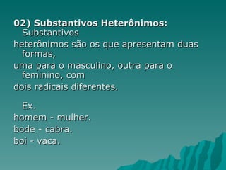 02) Substantivos Heterônimos:
  Substantivos
heterônimos são os que apresentam duas
  formas,
uma para o masculino, outra para o
  feminino, com
dois radicais diferentes.

  Ex.
homem - mulher.
bode - cabra.
boi - vaca.
 