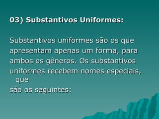 03) Substantivos Uniformes:

Substantivos uniformes são os que
apresentam apenas um forma, para
ambos os gêneros. Os substantivos
uniformes recebem nomes especiais,
  que
são os seguintes:
 