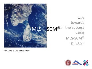 “MLS – SCM℗” way towards the success using  MLS-SCM℗  @ SAGT “Sri Lanka, a Land like no other” 