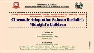 Department of English,
Maharaja Krishnakumarsinhji Bhavnagar University
(One Day E- International Conference on Centre for Language Studies Lang Lit Teaching, Learning
and Innovations: Pedagogic issues & Remedies)
Cinematic Adaptation Salman Rushdie’s
Midnight’s Children
Presented by
Jheel D. Barad
Department of English, MKBU
Gujarat, India
Presented at
PP Savani University, Surat
E- International Conference on Centre for Language Studies Lang Lit
Teaching, Learning and Innovations: Pedagogic issues & Remedies
25/02/2022
 