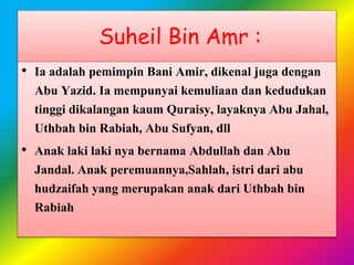 Suheil Bin Amr :
• Ia adalah pemimpin Bani Amir, dikenal juga dengan
Abu Yazid. Ia mempunyai kemuliaan dan kedudukan
tinggi dikalangan kaum Quraisy, layaknya Abu Jahal,
Uthbah bin Rabiah, Abu Sufyan, dll
• Anak laki laki nya bernama Abdullah dan Abu
Jandal. Anak peremuannya,Sahlah, istri dari abu
hudzaifah yang merupakan anak dari Uthbah bin
Rabiah
 
