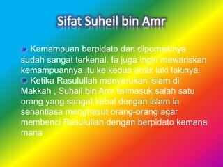 Kemampuan berpidato dan dipomasinya
sudah sangat terkenal. Ia juga ingin mewariskan
kemampuannya itu ke kedua anak laki lakinya.
Ketika Rasulullah menyerukan islam di
Makkah , Suhail bin Amr termasuk salah satu
orang yang sangat kebal dengan islam ia
senantiasa menghasut orang-orang agar
membenci Rasulullah dengan berpidato kemana
mana
 