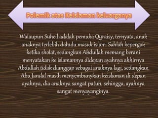 Walaupun Suheil adalah pemuka Quraisy, ternyata, anak
anaknya terlebih dahulu masuk islam. Sahlah kepergok
ketika sholat, sedangkan Abdullah memang berani
menyatakan ke islamannya didepan ayahnya akhirnya
Abdullah tidak dianggap sebagai anaknya lagi, sedangkan
Abu Jandal masih menyembunykan keislaman di depan
ayahnya, dia anaknya sangat patuh, sehingga, ayahnya
sangat menyayanginya.
 