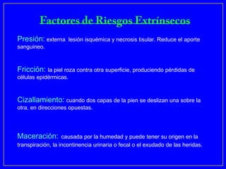 Presión: externa       lesión isquémica y necrosis tisular. Reduce el aporte
sanguineo.



Fricción: la piel roza contra otra superficie, produciendo pérdidas de
células epidérmicas.



Cizallamiento: cuando dos capas de la pien se deslizan una sobre la
otra, en direcciones opuestas.




Maceración:        causada por la humedad y puede tener su origen en la
transpiración, la incontinencia urinaria o fecal o el exudado de las heridas.
 
