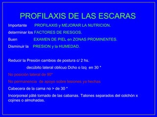 PROFILAXIS DE LAS ESCARAS
Importante     PROFILAXIS y MEJORAR LA NUTRICION.
determinar los FACTORES DE RIESGOS.
Buen           EXAMEN DE PIEL en ZONAS PROMINENTES.
Disminuir la   PRESION y la HUMEDAD.


Reducir la Presión cambios de postura c/ 2 hs.
          decúbito lateral oblicuo Dcho o Izq en 30 *
No posición lateral de 90*
No permanencia de apoyo sobre lesiones ya hechas
Cabecera de la cama no > de 30 *
Incorporeal pâté tornado de las cabanas. Talones separados del colchón x
cojines o almohadas.
 