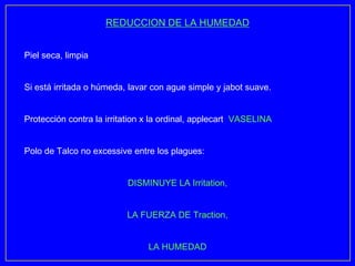 REDUCCION DE LA HUMEDAD


Piel seca, limpia


Si está irritada o húmeda, lavar con ague simple y jabot suave.


Protección contra la irritation x la ordinal, applecart VASELINA


Polo de Talco no excessive entre los plagues:


                          DISMINUYE LA Irritation,


                          LA FUERZA DE Traction,


                                LA HUMEDAD
 