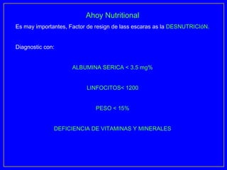 Ahoy Nutritional
Es may importantes, Factor de resign de lass escaras as la DESNUTRICIóN.


Diagnostic con:


                     ALBUMINA SERICA < 3.5 mg%


                          LINFOCITOS< 1200


                             PESO < 15%


              DEFICIENCIA DE VITAMINAS Y MINERALES
 