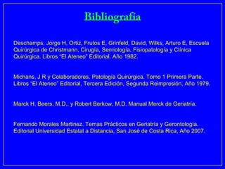 Deschamps, Jorge H, Ortiz, Frutos E, Grinfeld, David, Wilks, Arturo E, Escuela
Quirúrgica de Christmann, Cirugía, Semiología, Fisiopatología y Clínica
Quirúrgica. Libros “El Ateneo” Editorial. Año 1982.


Michans, J R y Colaboradores. Patología Quirúrgica. Tomo 1 Primera Parte.
Libros “El Ateneo” Editorial, Tercera Edición, Segunda Reimpresión, Año 1979.


Marck H. Beers, M.D., y Robert Berkow, M.D. Manual Merck de Geriatría.


Fernando Morales Martinez. Temas Prácticos en Geriatría y Gerontología.
Editorial Universidad Estatal a Distancia, San José de Costa Rica, Año 2007.
 