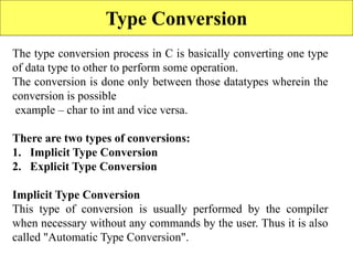 101
Type Conversion
The type conversion process in C is basically converting one type
of data type to other to perform some operation.
The conversion is done only between those datatypes wherein the
conversion is possible
example – char to int and vice versa.
There are two types of conversions:
1. Implicit Type Conversion
2. Explicit Type Conversion
Implicit Type Conversion
This type of conversion is usually performed by the compiler
when necessary without any commands by the user. Thus it is also
called "Automatic Type Conversion".
 