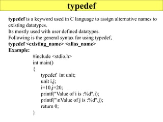 107
typedef
typedef is a keyword used in C language to assign alternative names to
existing datatypes.
Its mostly used with user defined datatypes.
Following is the general syntax for using typedef,
typedef <existing_name> <alias_name>
Example:
#include <stdio.h>
int main()
{
typedef int unit;
unit i,j;
i=10,j=20;
printf("Value of i is :%d",i);
printf("nValue of j is :%d",j);
return 0;
}
 
