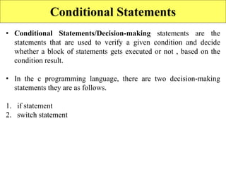Conditional Statements
• Conditional Statements/Decision-making statements are the
statements that are used to verify a given condition and decide
whether a block of statements gets executed or not , based on the
condition result.
• In the c programming language, there are two decision-making
statements they are as follows.
1. if statement
2. switch statement
 
