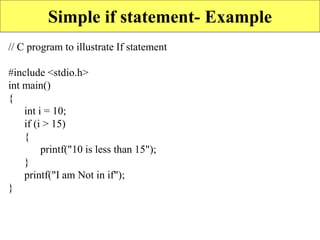 Simple if statement- Example
// C program to illustrate If statement
#include <stdio.h>
int main()
{
int i = 10;
if (i > 15)
{
printf("10 is less than 15");
}
printf("I am Not in if");
}
 