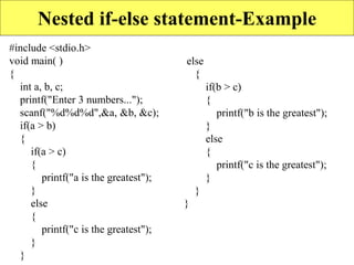 Nested if-else statement-Example
#include <stdio.h>
void main( )
{
int a, b, c;
printf("Enter 3 numbers...");
scanf("%d%d%d",&a, &b, &c);
if(a > b)
{
if(a > c)
{
printf("a is the greatest");
}
else
{
printf("c is the greatest");
}
}
else
{
if(b > c)
{
printf("b is the greatest");
}
else
{
printf("c is the greatest");
}
}
}
 
