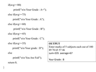 if(avg>=80)
printf("nn Your Grade : A+");
else if(avg>=75)
printf("nn Your Grade : A");
else if(avg>=60)
printf("nn Your Grade : B");
else if(avg>=45)
printf("nn Your Grade : C");
else if(avg>=35)
printf("nn Your grade : D");
else
printf("nn You Are Fail");
return 0;
}
OUTPUT
Enter marks of 5 subjects each out of 100
89 78 65 57 46
sum=335 average=67
Your Grade : B
 