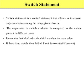 Switch Statement
• Switch statement is a control statement that allows us to choose
only one choice among the many given choices.
• The expression in switch evaluates is compared to the values
present in different cases.
• It executes that block of code which matches the case value.
• If there is no match, then default block is executed(if present).
 