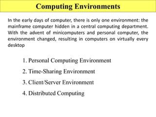 Computing Environments
In the early days of computer, there is only one environment: the
mainframe computer hidden in a central computing department.
With the advent of minicomputers and personal computer, the
environment changed, resulting in computers on virtually every
desktop
1. Personal Computing Environment
2. Time-Sharing Environment
3. Client/Server Environment
4. Distributed Computing
 