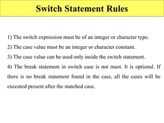 Switch Statement Rules
1) The switch expression must be of an integer or character type.
2) The case value must be an integer or character constant.
3) The case value can be used only inside the switch statement.
4) The break statement in switch case is not must. It is optional. If
there is no break statement found in the case, all the cases will be
executed present after the matched case.
 