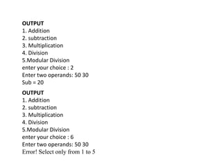 OUTPUT
1. Addition
2. subtraction
3. Multiplication
4. Division
5.Modular Division
enter your choice : 2
Enter two operands: 50 30
Sub = 20
OUTPUT
1. Addition
2. subtraction
3. Multiplication
4. Division
5.Modular Division
enter your choice : 6
Enter two operands: 50 30
Error! Select only from 1 to 5
 