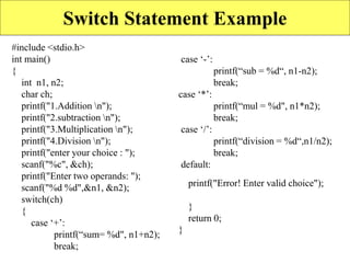 Switch Statement Example
#include <stdio.h>
int main()
{
int n1, n2;
char ch;
printf("1.Addition n");
printf("2.subtraction n");
printf("3.Multiplication n");
printf("4.Division n");
printf("enter your choice : ");
scanf("%c", &ch);
printf("Enter two operands: ");
scanf("%d %d",&n1, &n2);
switch(ch)
{
case ‘+’:
printf(“sum= %d", n1+n2);
break;
case ‘-’:
printf(“sub = %d“, n1-n2);
break;
case ‘*’:
printf(“mul = %d", n1*n2);
break;
case ‘/’:
printf(“division = %d“,n1/n2);
break;
default:
printf("Error! Enter valid choice");
}
return 0;
}
 