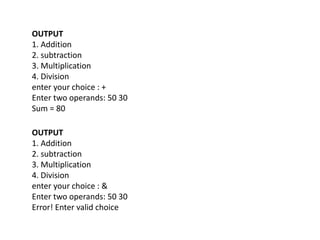 OUTPUT
1. Addition
2. subtraction
3. Multiplication
4. Division
enter your choice : +
Enter two operands: 50 30
Sum = 80
OUTPUT
1. Addition
2. subtraction
3. Multiplication
4. Division
enter your choice : &
Enter two operands: 50 30
Error! Enter valid choice
 