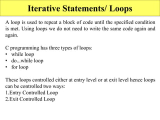 Iterative Statements/ Loops
A loop is used to repeat a block of code until the specified condition
is met. Using loops we do not need to write the same code again and
again.
C programming has three types of loops:
• while loop
• do...while loop
• for loop
These loops controlled either at entry level or at exit level hence loops
can be controlled two ways:
1.Entry Controlled Loop
2.Exit Controlled Loop
 