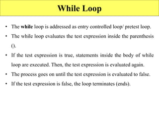 While Loop
• The while loop is addressed as entry controlled loop/ pretest loop.
• The while loop evaluates the test expression inside the parenthesis
().
• If the test expression is true, statements inside the body of while
loop are executed. Then, the test expression is evaluated again.
• The process goes on until the test expression is evaluated to false.
• If the test expression is false, the loop terminates (ends).
 