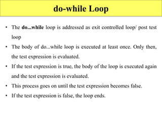 do-while Loop
• The do...while loop is addressed as exit controlled loop/ post test
loop
• The body of do...while loop is executed at least once. Only then,
the test expression is evaluated.
• If the test expression is true, the body of the loop is executed again
and the test expression is evaluated.
• This process goes on until the test expression becomes false.
• If the test expression is false, the loop ends.
 