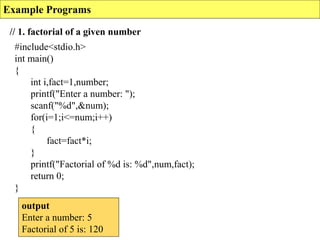 Example Programs
// 1. factorial of a given number
#include<stdio.h>
int main()
{
int i,fact=1,number;
printf("Enter a number: ");
scanf("%d",&num);
for(i=1;i<=num;i++)
{
fact=fact*i;
}
printf("Factorial of %d is: %d",num,fact);
return 0;
}
output
Enter a number: 5
Factorial of 5 is: 120
 