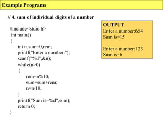 Example Programs
// 4. sum of individual digits of a number
OUTPUT
Enter a number:654
Sum is=15
Enter a number:123
Sum is=6
#include<stdio.h>
int main()
{
int n,sum=0,rem;
printf("Enter a number:");
scanf("%d",&n);
while(n>0)
{
rem=n%10;
sum=sum+rem;
n=n/10;
}
printf("Sum is=%d",sum);
return 0;
}
 