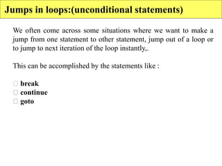 We often come across some situations where we want to make a
jump from one statement to other statement, jump out of a loop or
to jump to next iteration of the loop instantly,.
This can be accomplished by the statements like :
break
continue
goto
Jumps in loops:(unconditional statements)
 