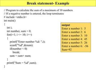 Break statement- Example
// Program to calculate the sum of a maximum of 10 numbers
// If a negative number is entered, the loop terminates
# include <stdio.h>
int main()
{
int i;
int number, sum = 0;
for(i=1; i <= 10; i++)
{
printf("Enter number %d: ",i);
scanf("%d",&num);
if(number < 0)
break;
sum = sum+ num;
}
printf("Sum = %d",sum);
}
output
Enter a number 1: 5
Enter a number 2: 6
Enter a number 3: 10
Enter a number 4: 45
Enter a number 5: 26
Enter a number 6: -56
Sum=92
 