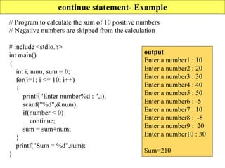 continue statement- Example
// Program to calculate the sum of 10 positive numbers
// Negative numbers are skipped from the calculation
# include <stdio.h>
int main()
{
int i, num, sum = 0;
for(i=1; i <= 10; i++)
{
printf("Enter number%d : ",i);
scanf("%d",&num);
if(number < 0)
continue;
sum = sum+num;
}
printf("Sum = %d",sum);
}
output
Enter a number1 : 10
Enter a number2 : 20
Enter a number3 : 30
Enter a number4 : 40
Enter a number5 : 50
Enter a number6 : -5
Enter a number7 : 10
Enter a number8 : -8
Enter a number9 : 20
Enter a number10 : 30
Sum=210
 