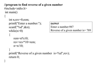 //program to find reverse of a given number
#include<stdio.h>
int main()
{
int n,rev=0,rem;
printf("Enter a number:");
scanf("%d",&n);
while(n>0)
{
rem=n%10;
rev=rev*10+rem;
n=n/10;
}
printf(“Reverse of a given number is=%d",rev);
return 0;
}
OUTPUT
Enter a number:987
Reverse of a given number is= 789
 