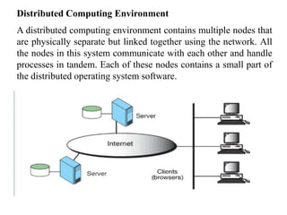 Distributed Computing Environment
A distributed computing environment contains multiple nodes that
are physically separate but linked together using the network. All
the nodes in this system communicate with each other and handle
processes in tandem. Each of these nodes contains a small part of
the distributed operating system software.
 
