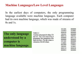 Machine Languages/Low Level Languages
In the earliest days of computers, the only programming
language available were machine languages. Each computer
had its own machine language, which was made of streams of
0s and 1s.
The only language
understood by a
computer is
machine language.
 