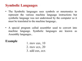 Symbolic Languages
• The Symbolic languages uses symbols or mnemonics to
represent the various machine language instructions but
symbolic language was not understood by the computer so it
must be translated to the machine language..
• A special program called assembler used to convert into
machine language. Symbolic languages are known as
Assembly languages..
Example
1. mov eax, 10
2. mov ecx, 20
3. add eax, ecx
 