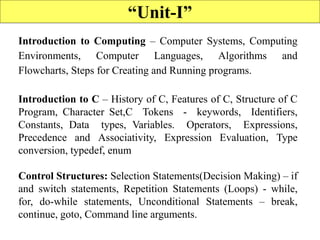 2
“Unit-I”
Introduction to Computing – Computer Systems, Computing
Environments, Computer Languages, Algorithms and
Flowcharts, Steps for Creating and Running programs.
Introduction to C – History of C, Features of C, Structure of C
Program, Character Set,C Tokens - keywords, Identifiers,
Constants, Data types, Variables. Operators, Expressions,
Precedence and Associativity, Expression Evaluation, Type
conversion, typedef, enum
Control Structures: Selection Statements(Decision Making) – if
and switch statements, Repetition Statements (Loops) - while,
for, do-while statements, Unconditional Statements – break,
continue, goto, Command line arguments.
 