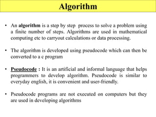 Algorithm
• An algorithm is a step by step process to solve a problem using
a finite number of steps. Algorithms are used in mathematical
computing etc to carryout calculations or data processing.
• The algorithm is developed using pseudocode which can then be
converted to a c program
• Pseudocode : It is an artificial and informal language that helps
programmers to develop algorithm. Pseudocode is similar to
everyday english, it is convenient and user-friendly.
• Pseudocode programs are not executed on computers but they
are used in developing algorithms
 