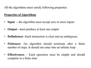 All the algorithms must satisfy following properties
Properties of Algorithms
• Input – the algorithm must accept zero or more inputs
• Output - must produce at least one output
• Definiteness -Each instruction is clear and un ambiguous.
• Finiteness -An algorithm should terminate after a finite
number of steps. It should not enter into an infinite loop
• Effectiveness – Each operation must be simple and should
complete in a finite time
 