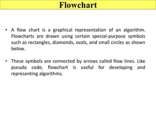 Flowchart
• A flow chart is a graphical representation of an algorithm.
Flowcharts are drawn using certain special-purpose symbols
such as rectangles, diamonds, ovals, and small circles as shown
below.
• These symbols are connected by arrows called flow lines. Like
pseudo code, flowchart is useful for developing and
representing algorithms.
 