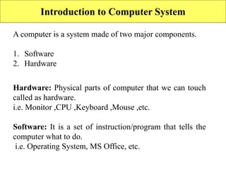Introduction to Computer System
A computer is a system made of two major components.
1. Software
2. Hardware
Hardware: Physical parts of computer that we can touch
called as hardware.
i.e. Monitor ,CPU ,Keyboard ,Mouse ,etc.
Software: It is a set of instruction/program that tells the
computer what to do.
i.e. Operating System, MS Office, etc.
 