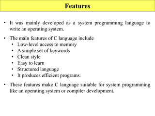 Features
• It was mainly developed as a system programming language to
write an operating system.
• The main features of C language include
• Low-level access to memory
• A simple set of keywords
• Clean style
• Easy to learn
• Structured language
• It produces efficient programs.
• These features make C language suitable for system programming
like an operating system or compiler development.
 