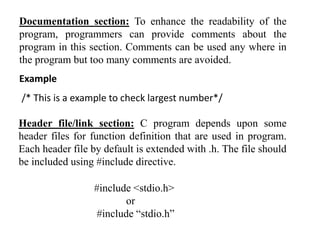 Documentation section: To enhance the readability of the
program, programmers can provide comments about the
program in this section. Comments can be used any where in
the program but too many comments are avoided.
Example
/* This is a example to check largest number*/
Header file/link section: C program depends upon some
header files for function definition that are used in program.
Each header file by default is extended with .h. The file should
be included using #include directive.
#include <stdio.h>
or
#include “stdio.h”
 